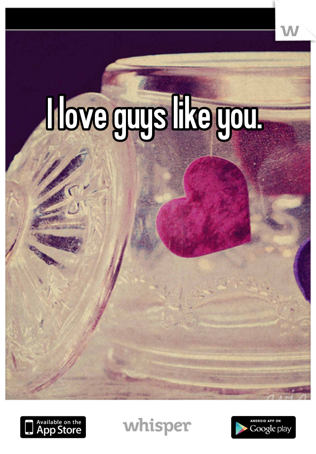 I love guys like you. 