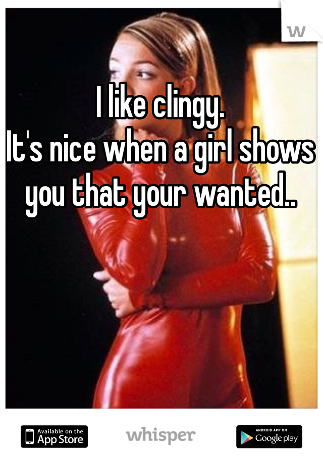I like clingy.
It's nice when a girl shows you that your wanted..