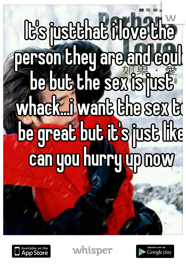 It's justthat i love the person they are and could be but the sex is just whack...i want the sex to be great but it's just like can you hurry up now