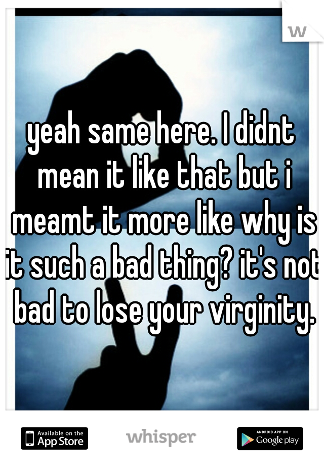 yeah same here. I didnt mean it like that but i meamt it more like why is it such a bad thing? it's not bad to lose your virginity.