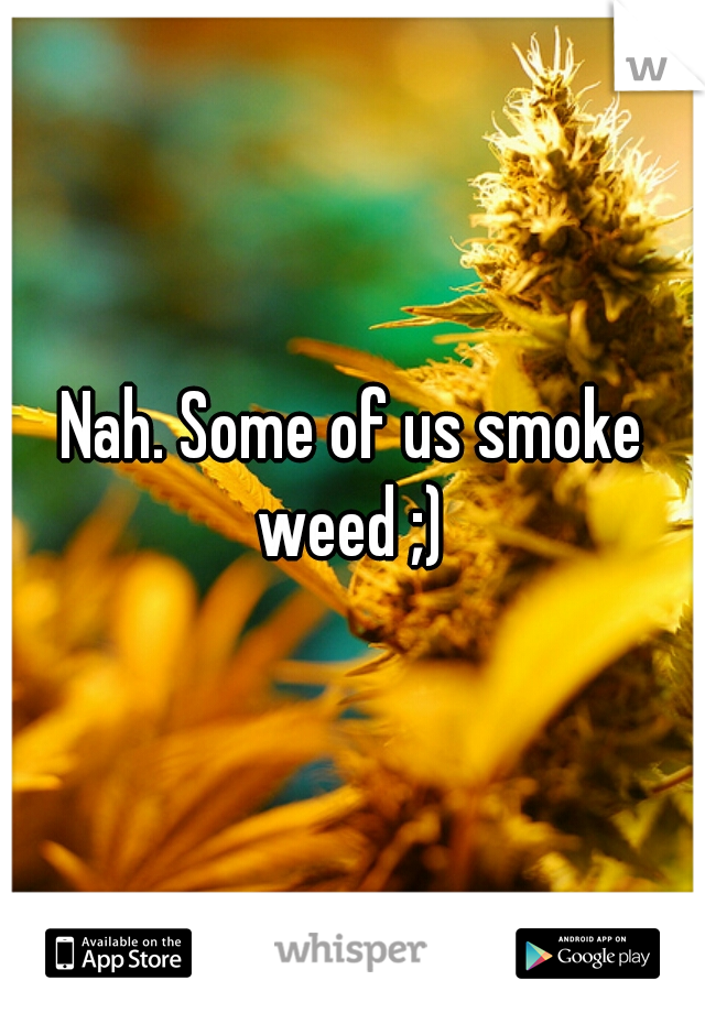 Nah. Some of us smoke weed ;) 