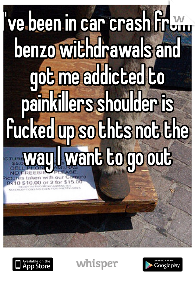 I've been in car crash from benzo withdrawals and got me addicted to painkillers shoulder is fucked up so thts not the way I want to go out