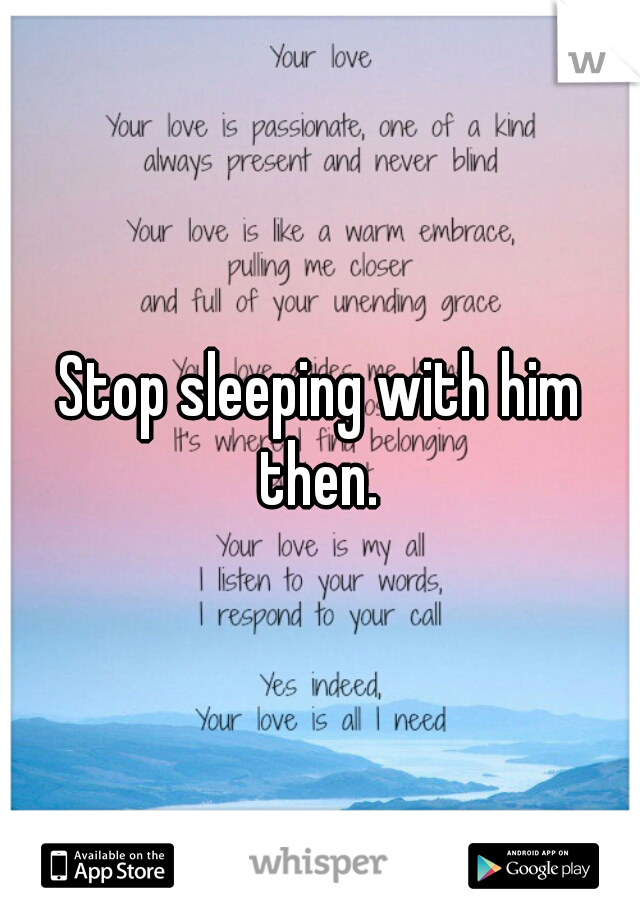Stop sleeping with him then. 