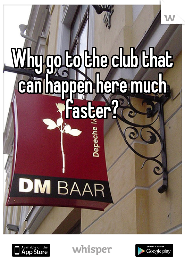 Why go to the club that can happen here much faster?