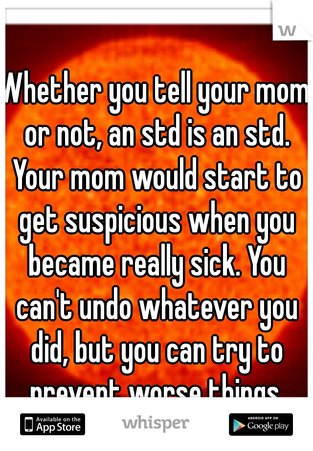 Whether you tell your mom or not, an std is an std. Your mom would start to get suspicious when you became really sick. You can't undo whatever you did, but you can try to prevent worse things.