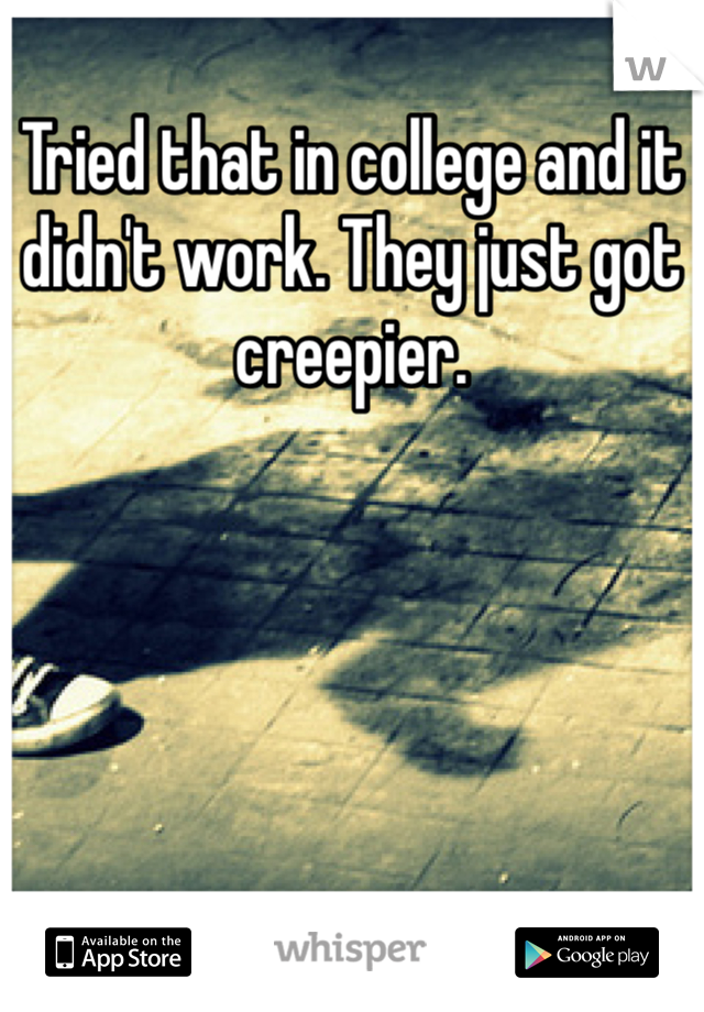 Tried that in college and it didn't work. They just got creepier.