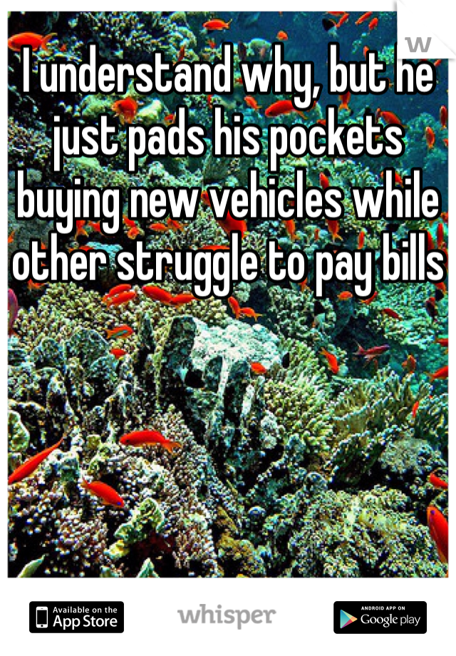 I understand why, but he just pads his pockets buying new vehicles while other struggle to pay bills