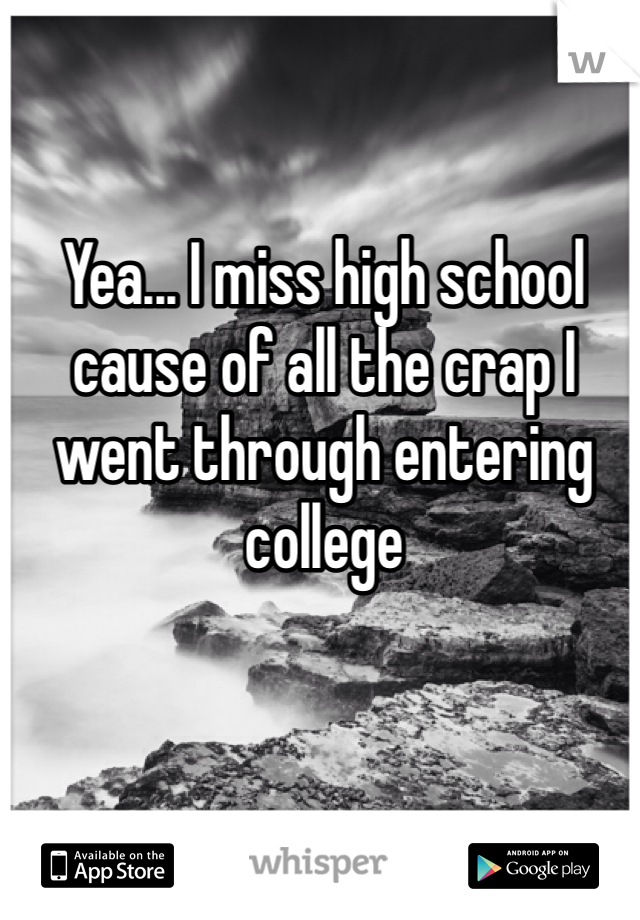 Yea... I miss high school cause of all the crap I went through entering college