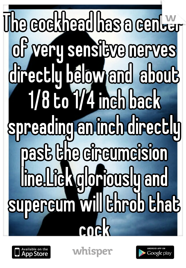 The cockhead has a center of very sensitve nerves directly below and  about 1/8 to 1/4 inch back spreading an inch directly past the circumcision line.Lick gloriously and supercum will throb that cock