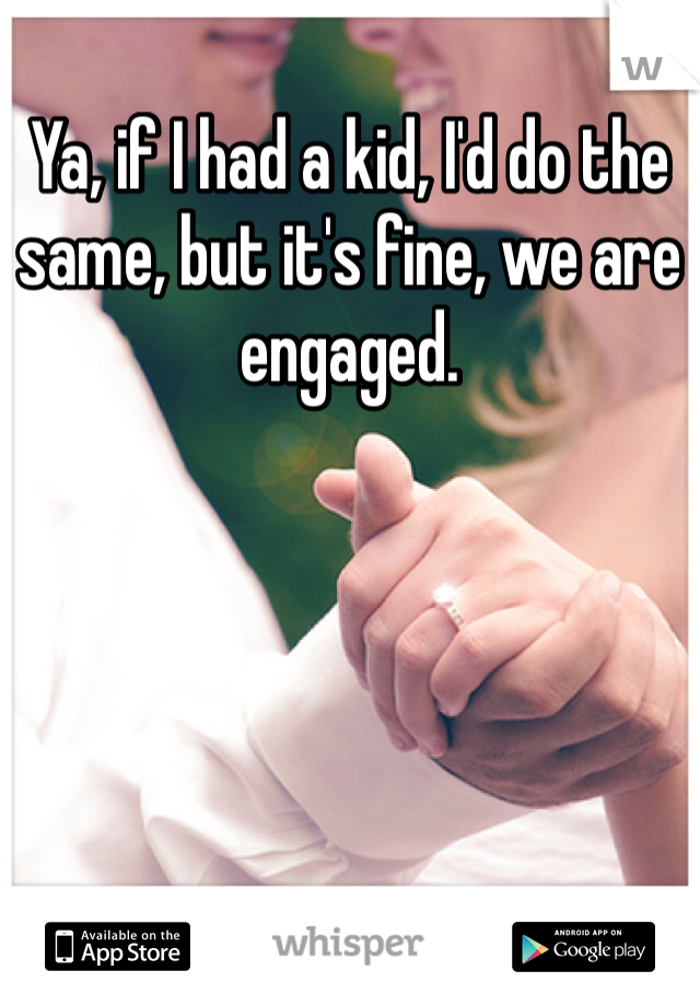 Ya, if I had a kid, I'd do the same, but it's fine, we are engaged.