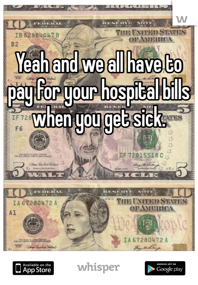 Yeah and we all have to pay for your hospital bills when you get sick. 