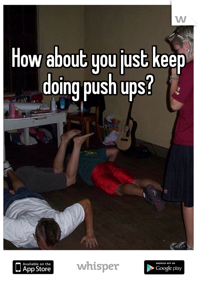 How about you just keep doing push ups?