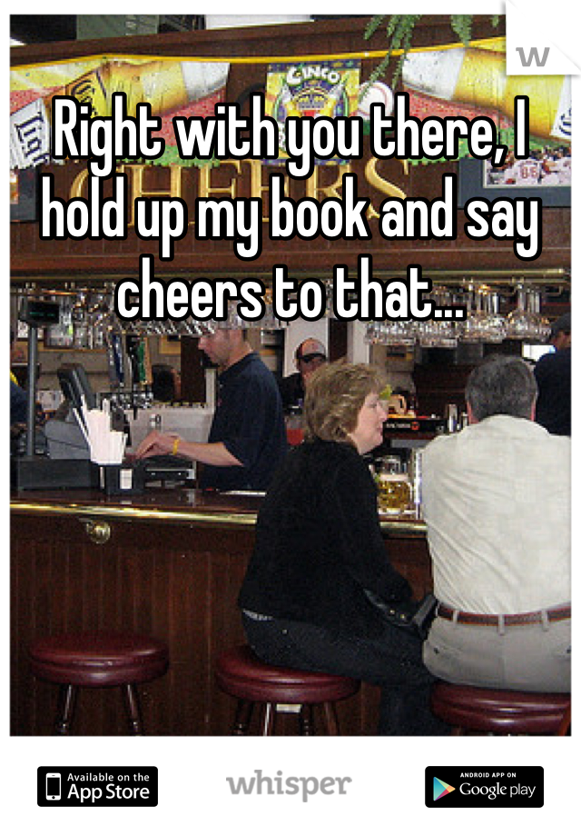 Right with you there, I hold up my book and say cheers to that...