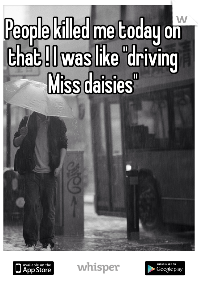 People killed me today on that ! I was like "driving Miss daisies"