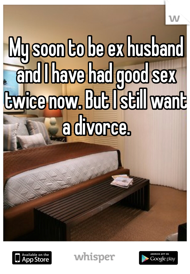 My soon to be ex husband and I have had good sex twice now. But I still want a divorce. 