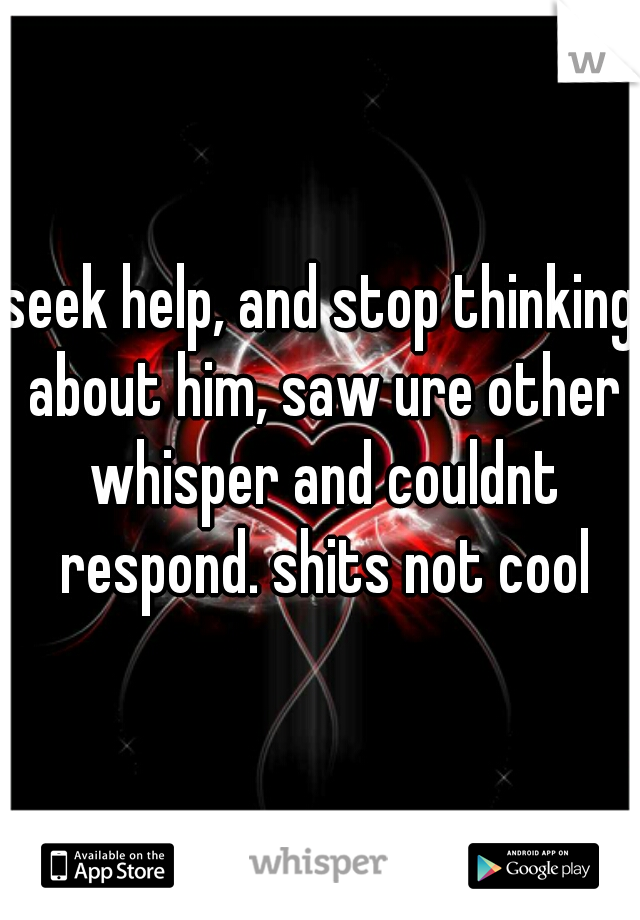 seek help, and stop thinking about him, saw ure other whisper and couldnt respond. shits not cool