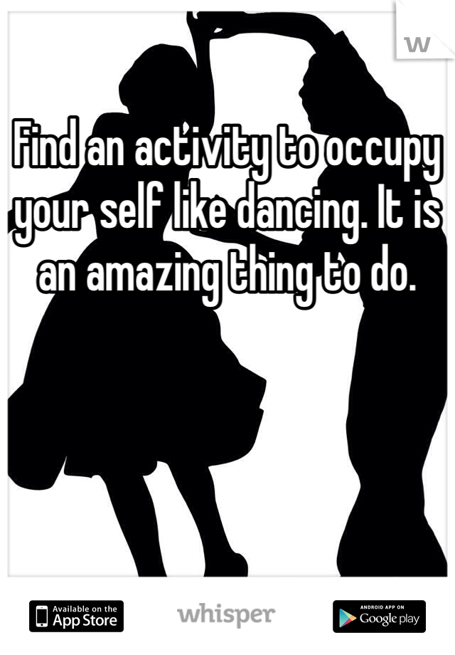Find an activity to occupy your self like dancing. It is an amazing thing to do.  