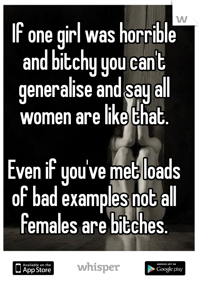 If one girl was horrible and bitchy you can't generalise and say all women are like that. 

Even if you've met loads of bad examples not all females are bitches.