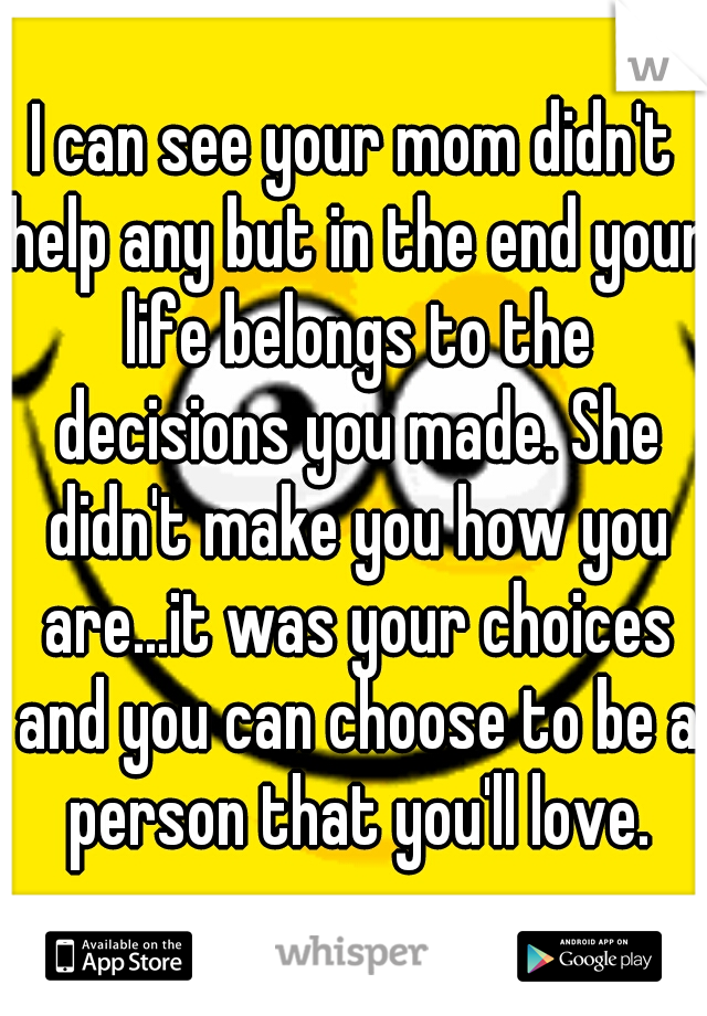 I can see your mom didn't help any but in the end your life belongs to the decisions you made. She didn't make you how you are...it was your choices and you can choose to be a person that you'll love.
