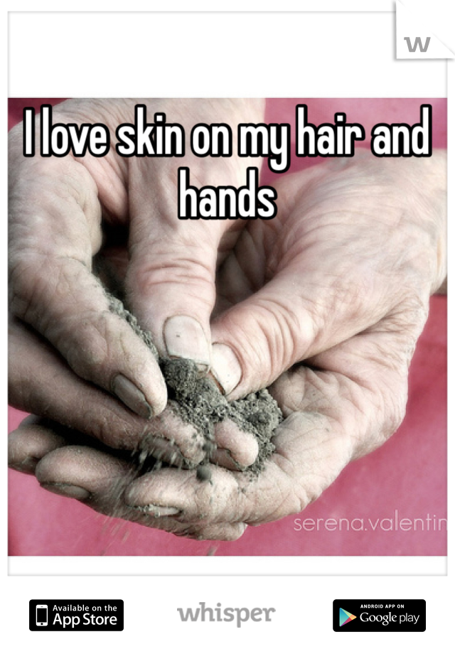 I love skin on my hair and hands