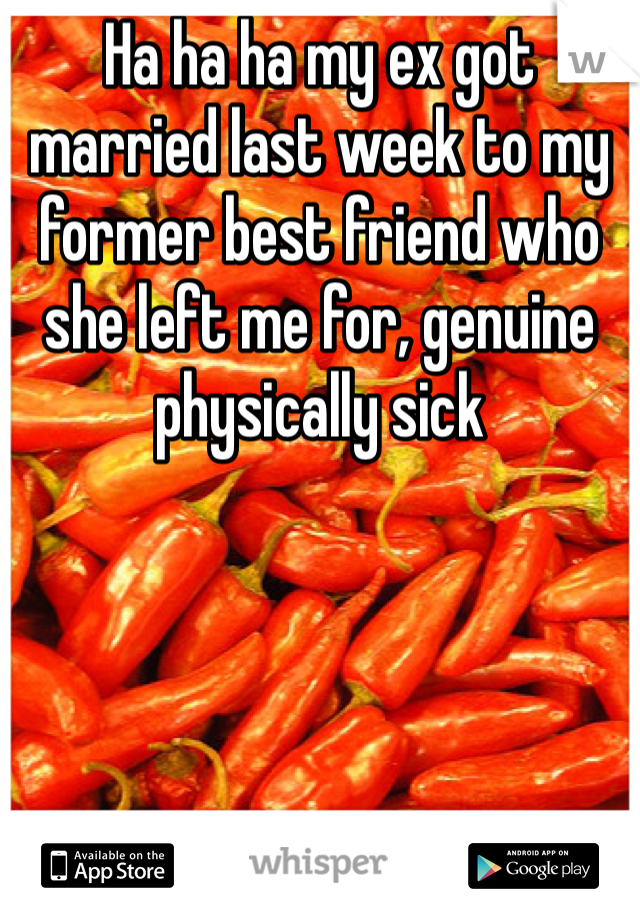 Ha ha ha my ex got married last week to my former best friend who she left me for, genuine physically sick 