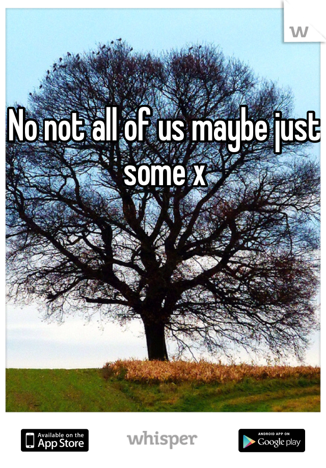 No not all of us maybe just some x