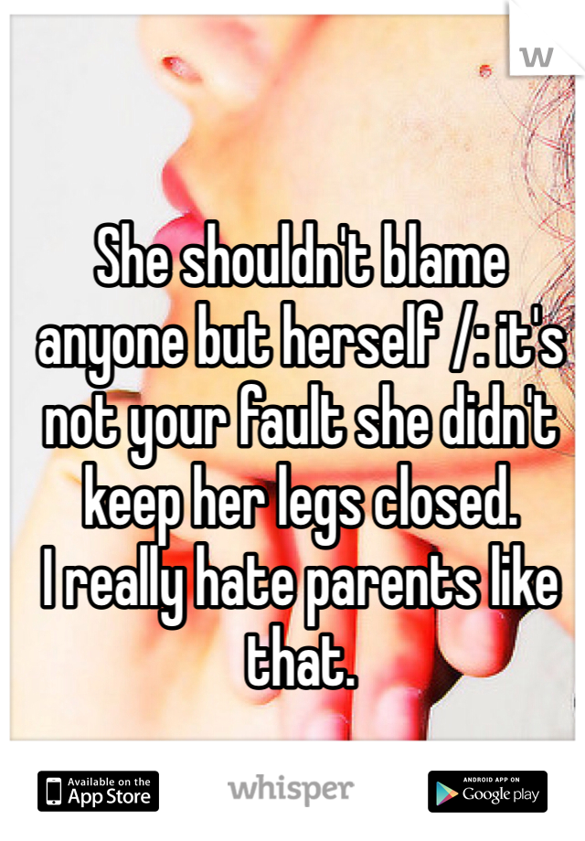 She shouldn't blame anyone but herself /: it's not your fault she didn't keep her legs closed. 
I really hate parents like that.