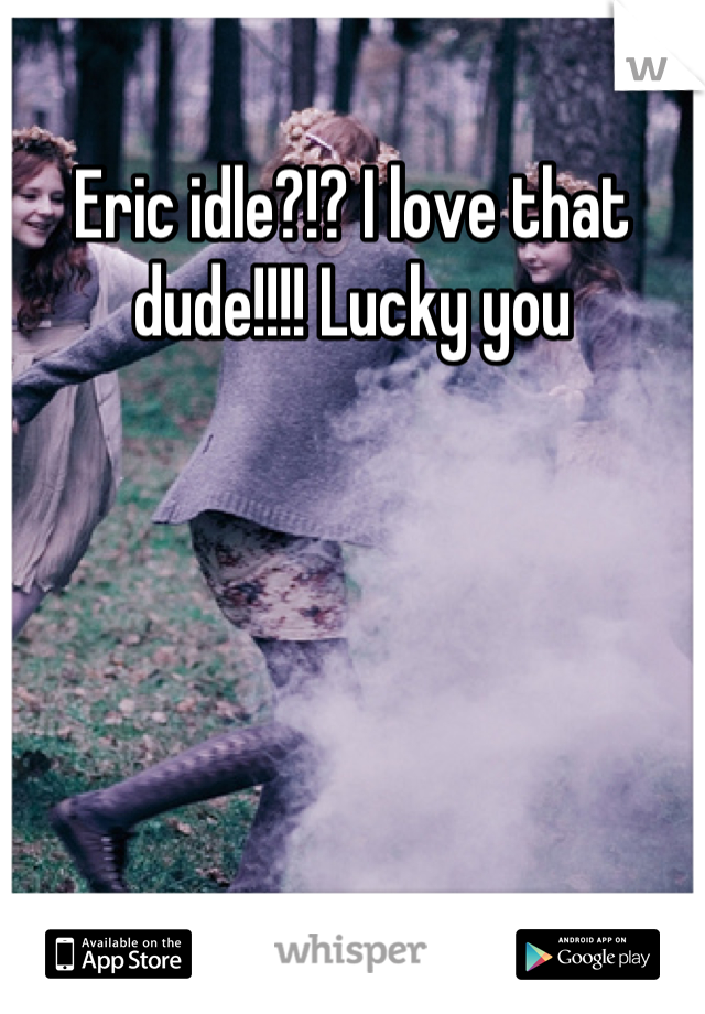Eric idle?!? I love that dude!!!! Lucky you