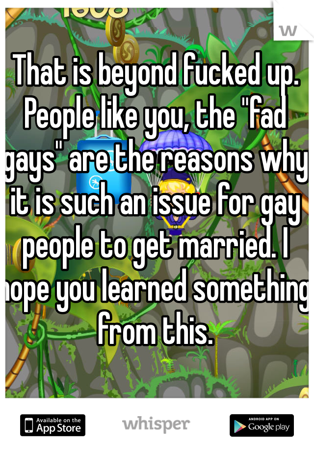 That is beyond fucked up. People like you, the "fad gays" are the reasons why it is such an issue for gay people to get married. I hope you learned something from this.