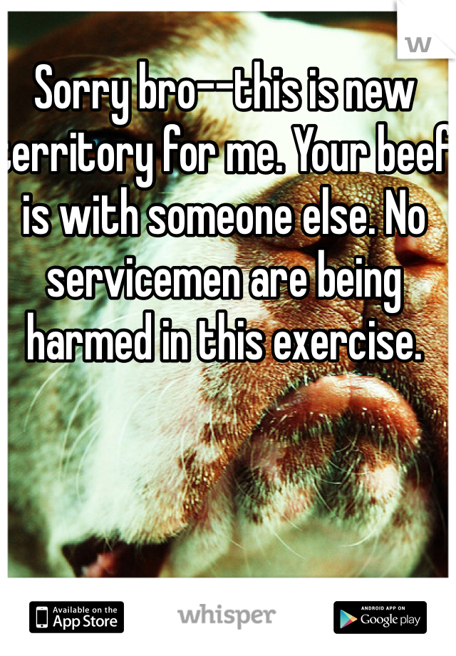 Sorry bro--this is new territory for me. Your beef is with someone else. No servicemen are being harmed in this exercise. 