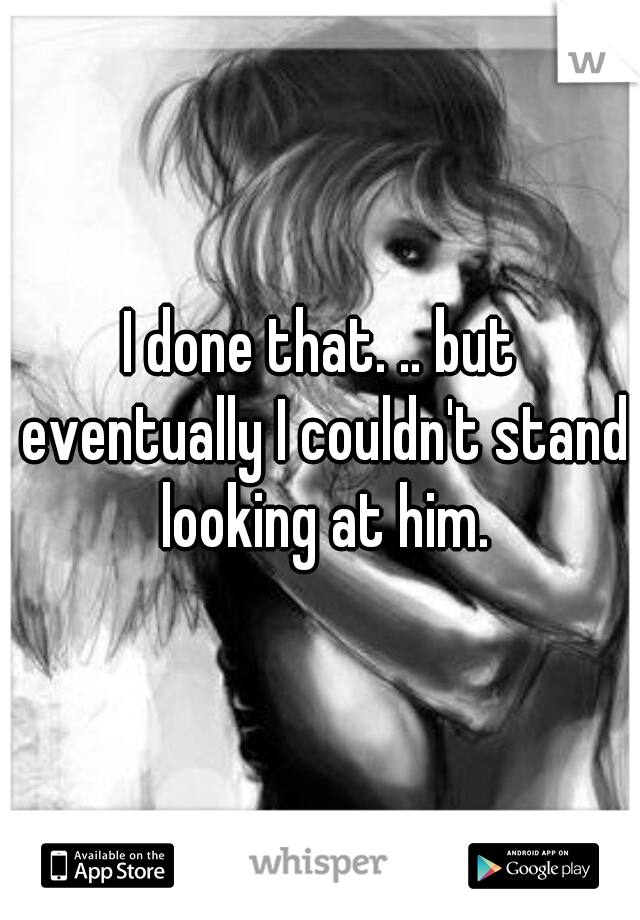 I done that. .. but eventually I couldn't stand looking at him.