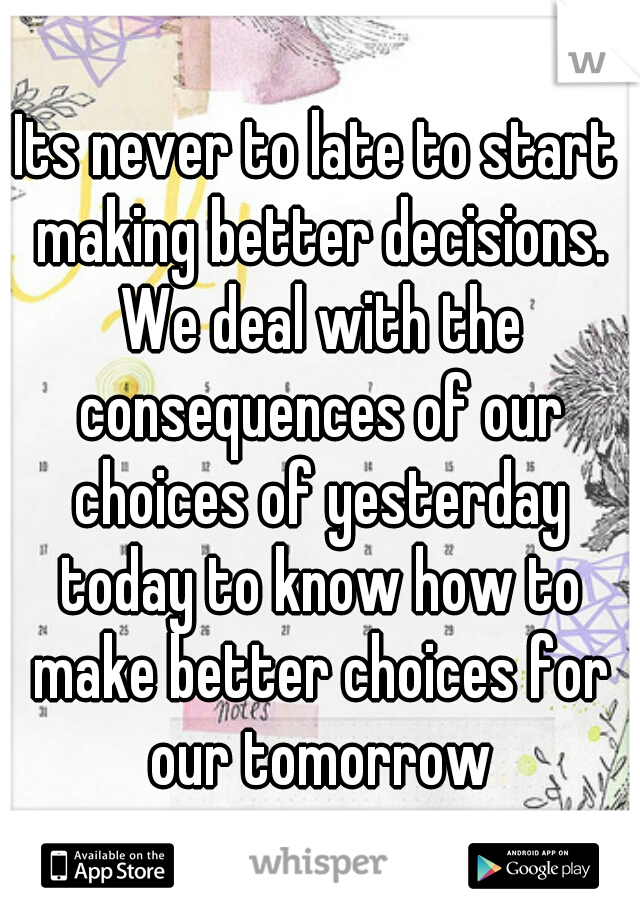 Its never to late to start making better decisions. We deal with the consequences of our choices of yesterday today to know how to make better choices for our tomorrow
