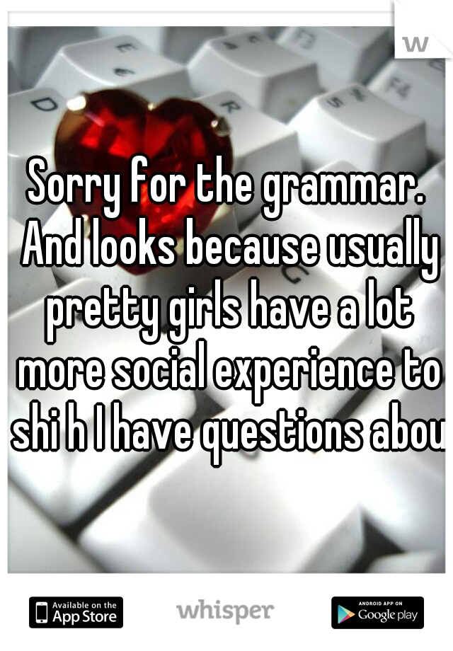 Sorry for the grammar. And looks because usually pretty girls have a lot more social experience to shi h I have questions about
