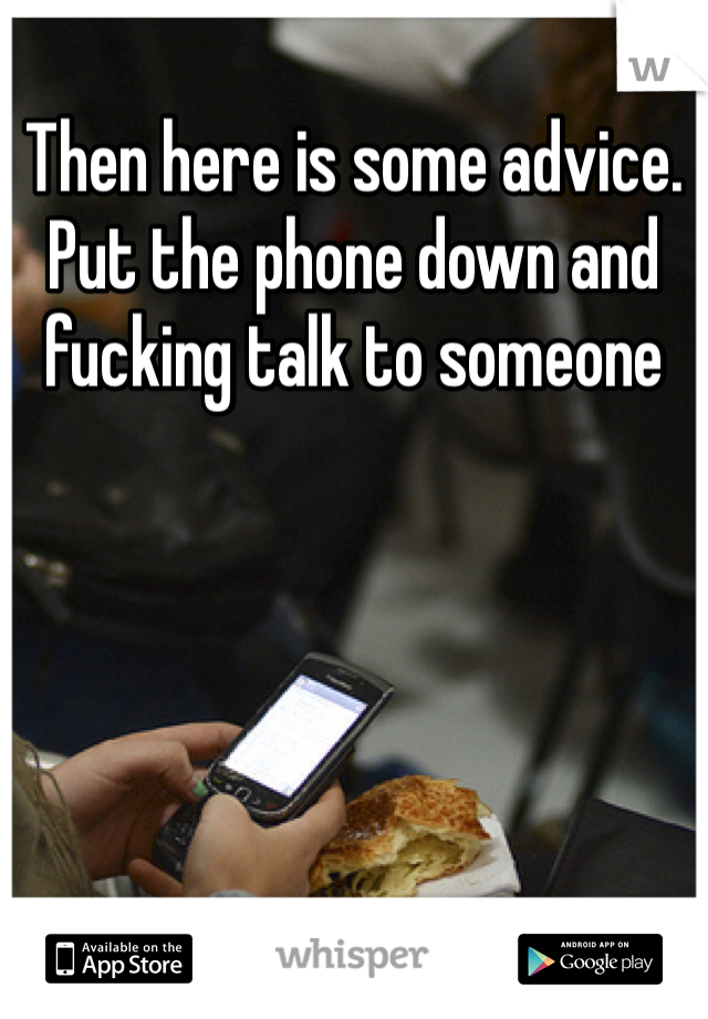 Then here is some advice. Put the phone down and fucking talk to someone 