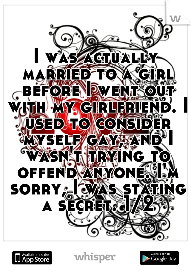 I was actually married to a girl before I went out with my girlfriend. I used to consider myself gay, and I wasn't trying to offend anyone. I'm sorry, I was stating a secret. 1/2