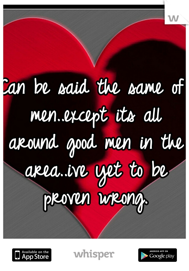 Can be said the same of men..except its all around good men in the area..ive yet to be proven wrong.