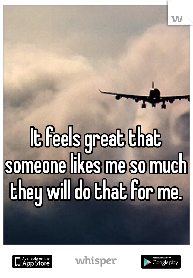 It feels great that someone likes me so much they will do that for me. 