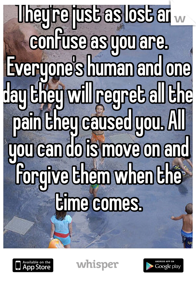 They're just as lost and confuse as you are. Everyone's human and one day they will regret all the pain they caused you. All you can do is move on and forgive them when the time comes.