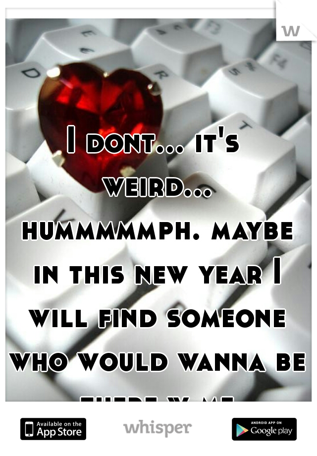 I dont... it's weird... hummmmmph. maybe in this new year I will find someone who would wanna be there w me