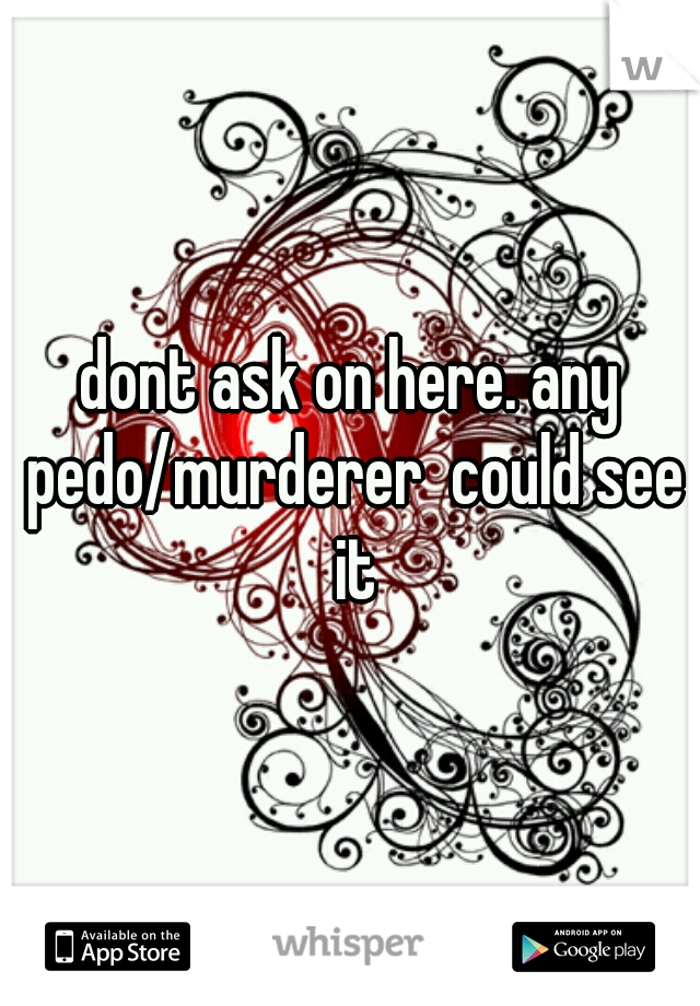 dont ask on here. any pedo/murderer  could see it