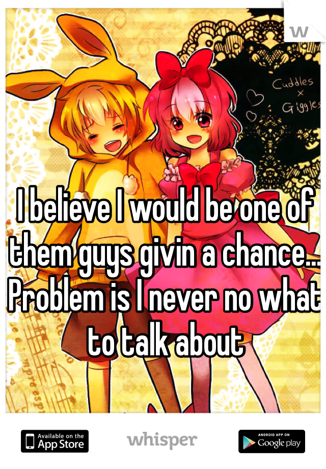 I believe I would be one of them guys givin a chance... Problem is I never no what to talk about