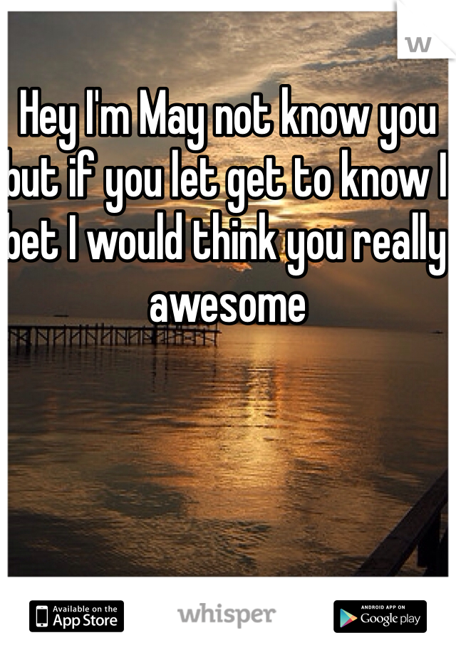Hey I'm May not know you but if you let get to know I bet I would think you really awesome