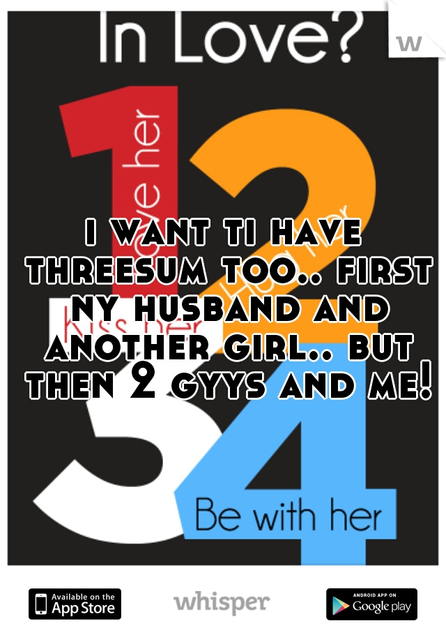i want ti have threesum too.. first ny husband and another girl.. but then 2 gyys and me!