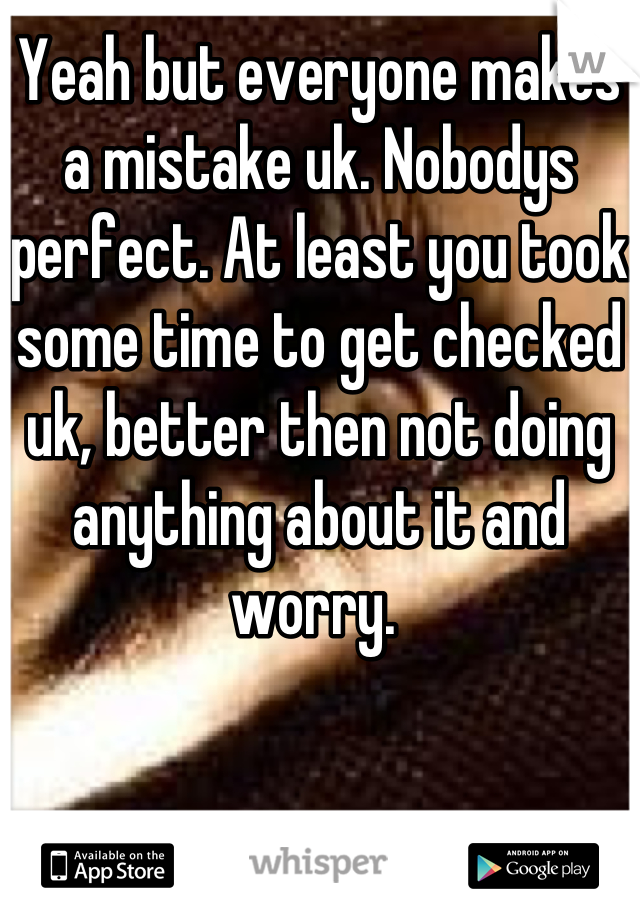 Yeah but everyone makes a mistake uk. Nobodys perfect. At least you took some time to get checked uk, better then not doing anything about it and worry. 