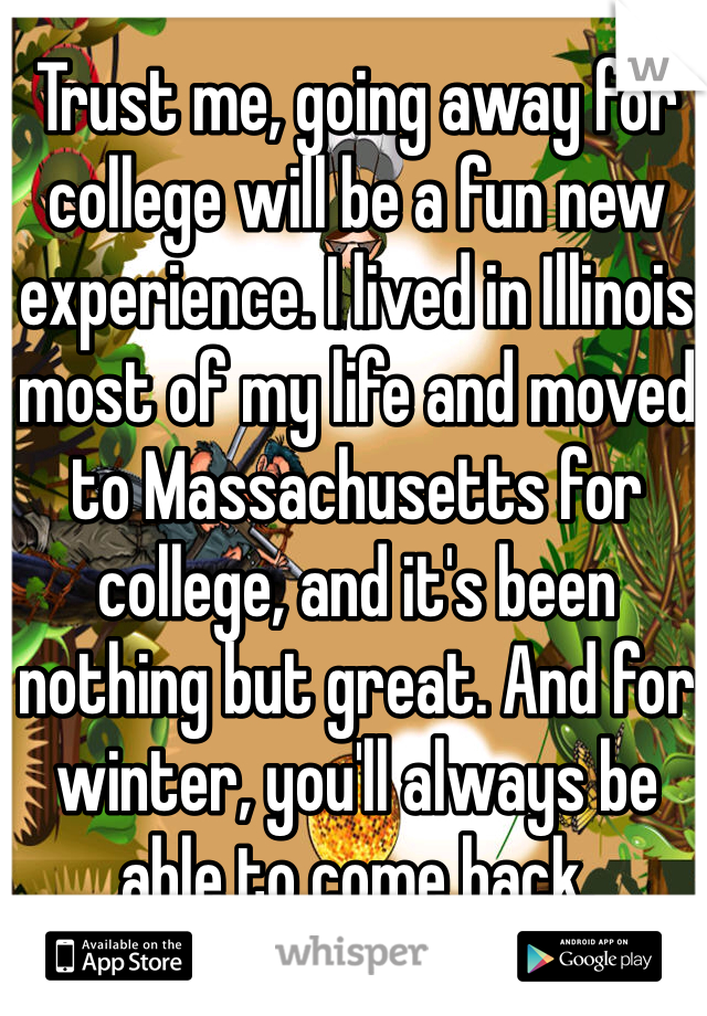 Trust me, going away for college will be a fun new experience. I lived in Illinois most of my life and moved to Massachusetts for college, and it's been nothing but great. And for winter, you'll always be able to come back.