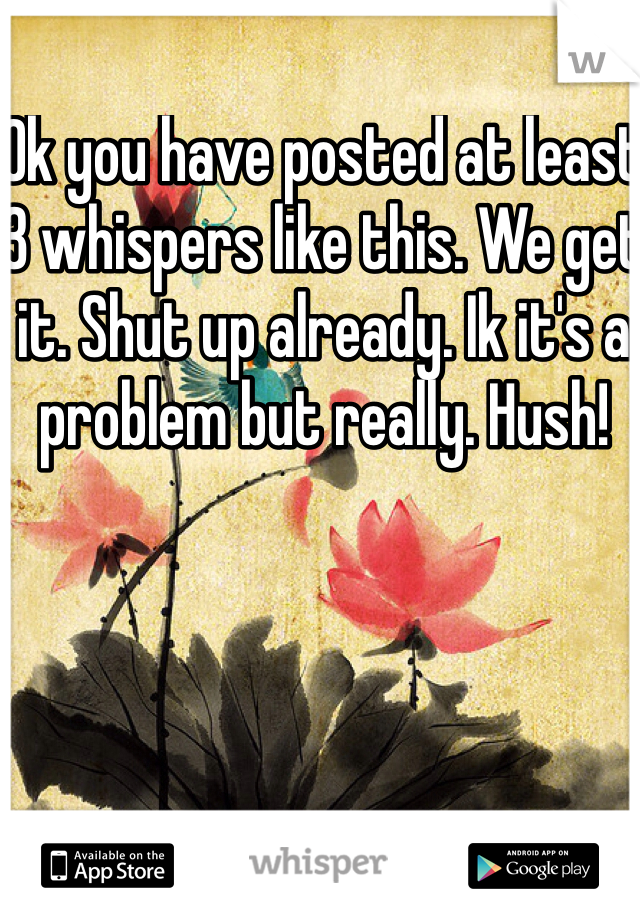Ok you have posted at least 3 whispers like this. We get it. Shut up already. Ik it's a problem but really. Hush!