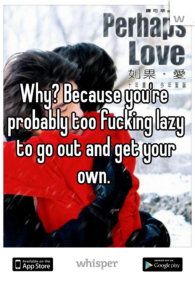 Why? Because you're probably too fucking lazy to go out and get your own. 
