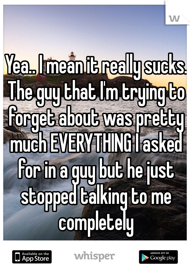 Yea.. I mean it really sucks. The guy that I'm trying to forget about was pretty much EVERYTHING I asked for in a guy but he just stopped talking to me completely 