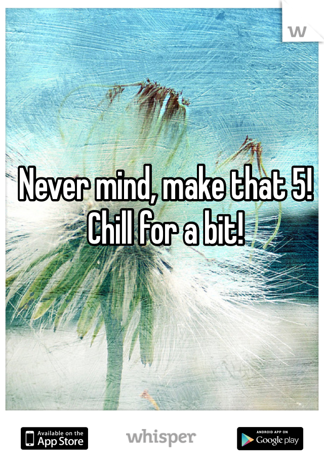 Never mind, make that 5! Chill for a bit!