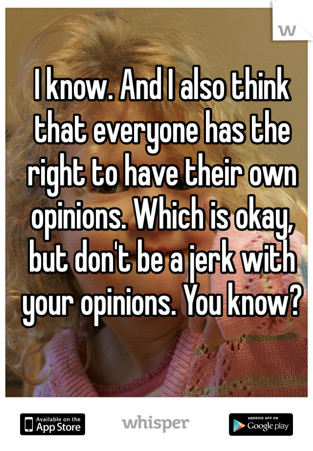 I know. And I also think that everyone has the right to have their own opinions. Which is okay, but don't be a jerk with your opinions. You know?